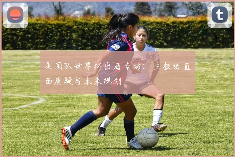 美国队世界杯出局专访：主教练直面质疑与未来规划