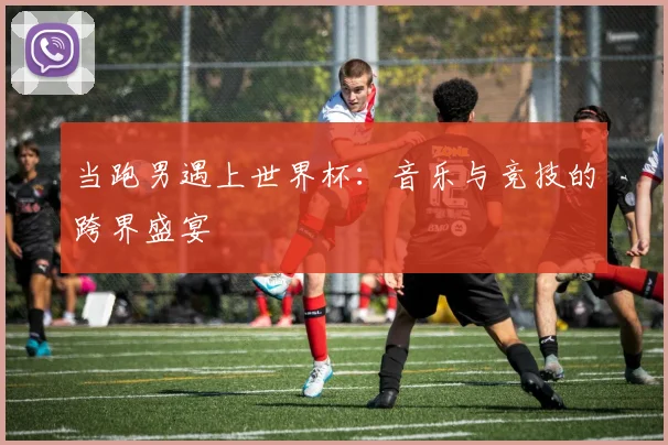 当跑男遇上世界杯：音乐与竞技的跨界盛宴