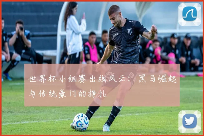 世界杯小组赛出线风云：黑马崛起与传统豪门的挣扎