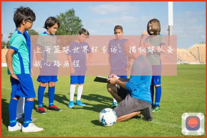 上海篮球世界杯专访:揭秘球队备战心路历程