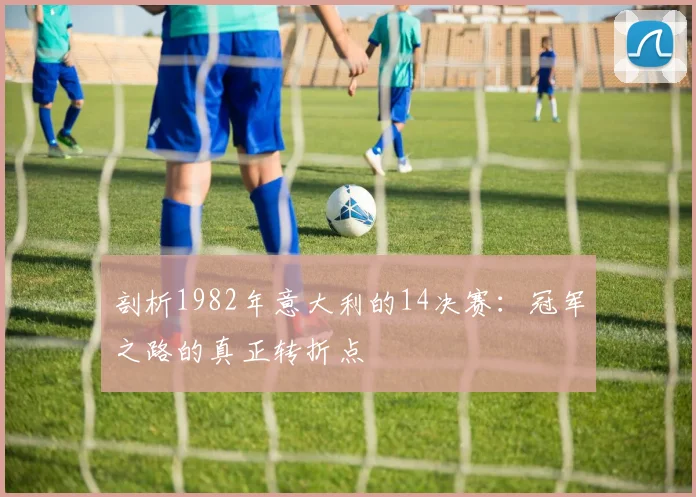 剖析1982年意大利的14决赛:冠军之路的真正转折点