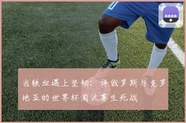 当铁血遇上坚韧：评俄罗斯与克罗地亚的世界杯淘汰赛生死战