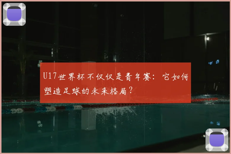 U17世界杯不仅仅是青年赛:它如何塑造足球的未来格局?