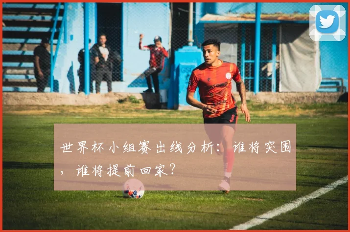 世界杯小组赛出线分析：谁将突围，谁将提前回家？