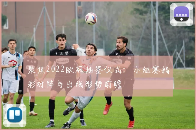 聚焦2022欧冠抽签仪式：小组赛精彩对阵与出线形势前瞻