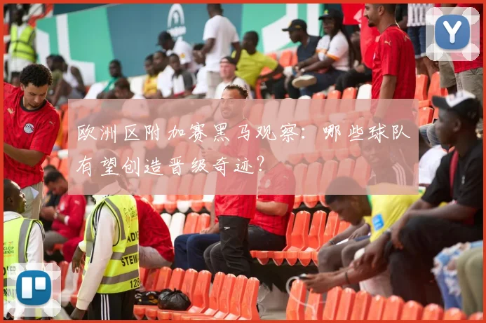 欧洲区附加赛黑马观察：哪些球队有望创造晋级奇迹？