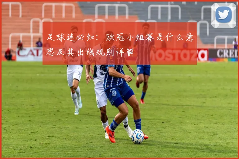 足球迷必知:欧冠小组赛是什么意思及其出线规则详解