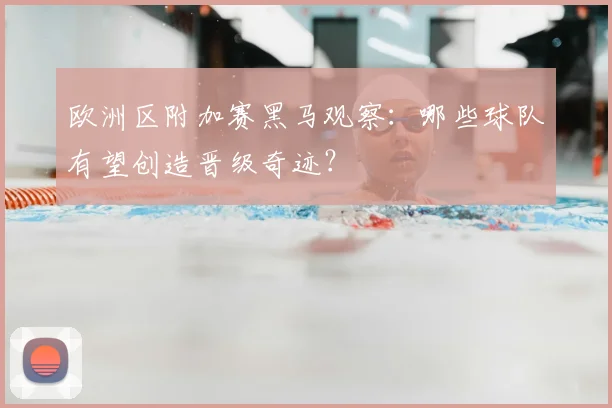 欧洲区附加赛黑马观察：哪些球队有望创造晋级奇迹？