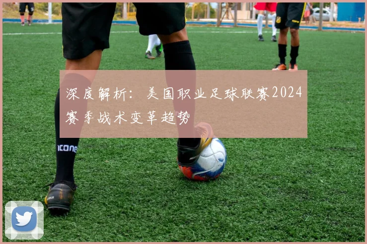 深度解析：美国职业足球联赛2024赛季战术变革趋势